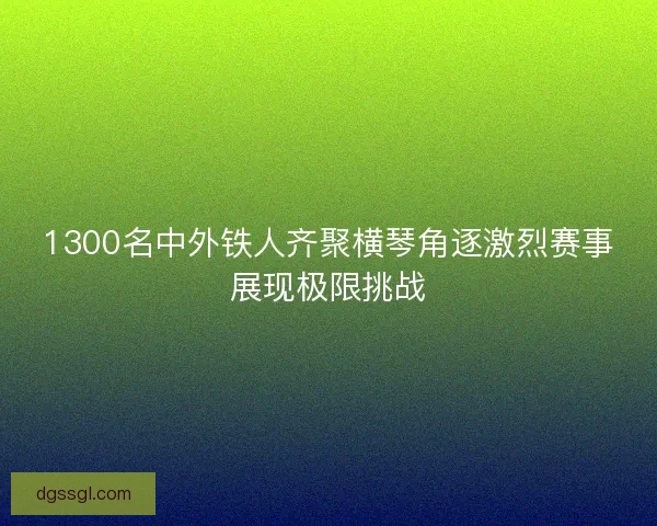 1300名中外铁人齐聚横琴角逐激烈赛事展现极限挑战 1300名中外铁人齐聚横琴角逐激烈赛事展现极限挑战