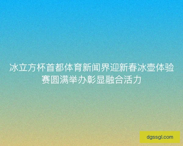 冰立方杯首都体育新闻界迎新春冰壶体验赛圆满举办彰显融合活力 冰立方杯首都体育新闻界迎新春冰壶体验赛圆满举办彰显融合活力