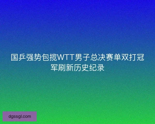 国乒强势包揽WTT男子总决赛单双打冠军刷新历史纪录 国乒强势包揽WTT男子总决赛单双打冠军刷新历史纪录