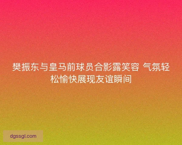 樊振东与皇马前球员合影露笑容 气氛轻松愉快展现友谊瞬间