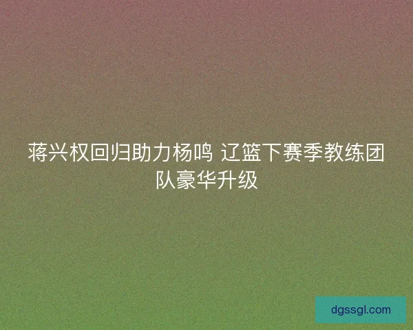 蒋兴权回归助力杨鸣 辽篮下赛季教练团队豪华升级