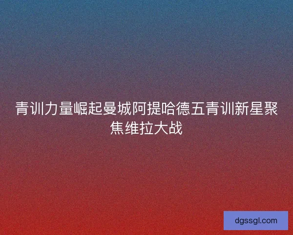 青训力量崛起曼城阿提哈德五青训新星聚焦维拉大战