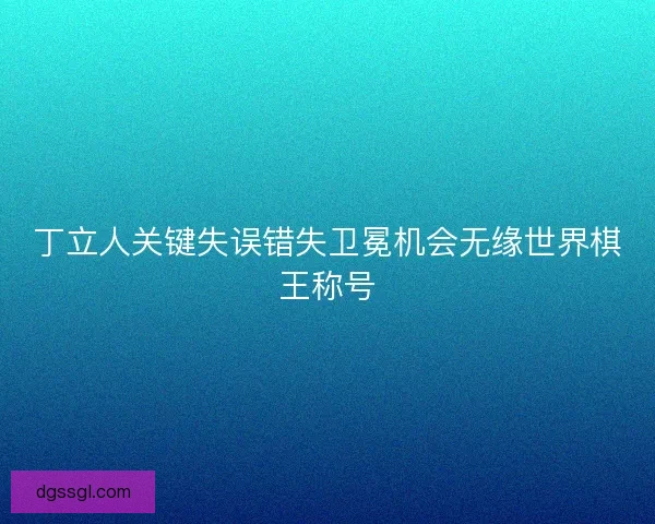 丁立人关键失误错失卫冕机会无缘世界棋王称号