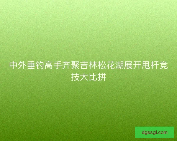 中外垂钓高手齐聚吉林松花湖展开甩杆竞技大比拼