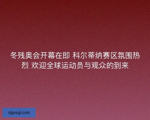 冬残奥会开幕在即 科尔蒂纳赛区氛围热烈 欢迎全球运动员与观众的到来 冬残奥会开幕在即 科尔蒂纳赛区氛围热烈 欢迎全球运动员与观众的到来