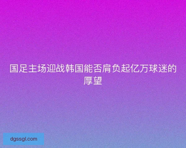 国足主场迎战韩国能否肩负起亿万球迷的厚望 国足主场迎战韩国能否肩负起亿万球迷的厚望