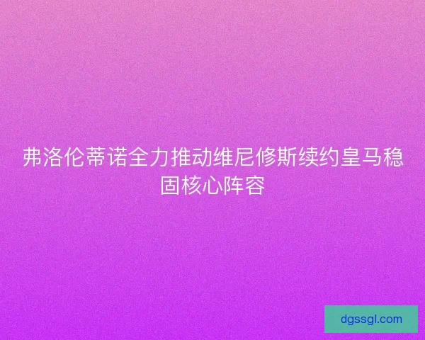 弗洛伦蒂诺全力推动维尼修斯续约皇马稳固核心阵容 弗洛伦蒂诺全力推动维尼修斯续约皇马稳固核心阵容