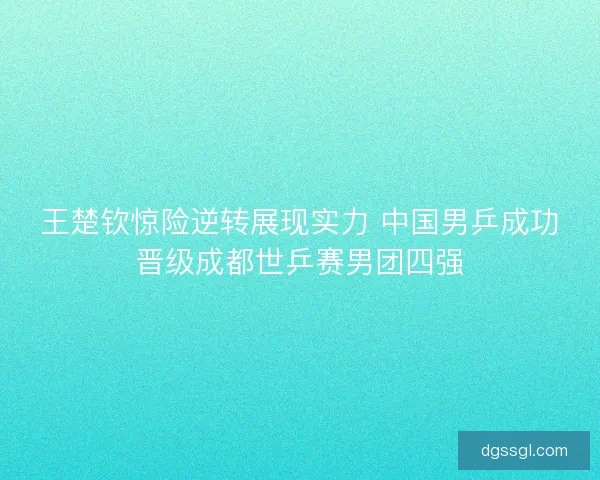 王楚钦惊险逆转展现实力 中国男乒成功晋级成都世乒赛男团四强 王楚钦惊险逆转展现实力 中国男乒成功晋级成都世乒赛男团四强