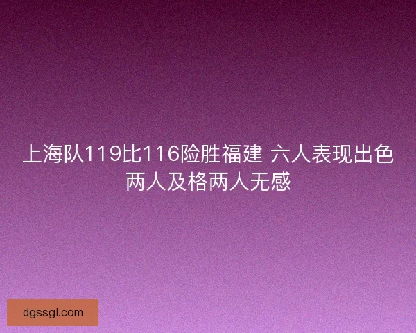 上海队119比116险胜福建 六人表现出色两人及格两人无感 上海队119比116险胜福建 六人表现出色两人及格两人无感