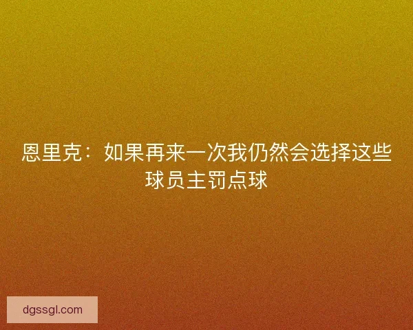 恩里克：如果再来一次我仍然会选择这些球员主罚点球
