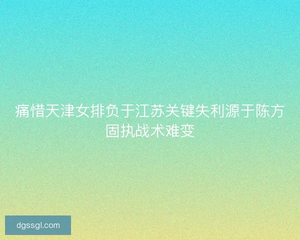 痛惜天津女排负于江苏关键失利源于陈方固执战术难变