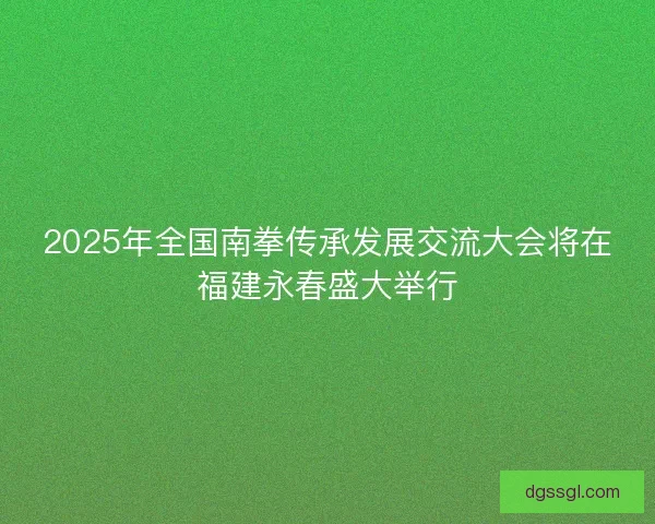 2025年全国南拳传承发展交流大会将在福建永春盛大举行