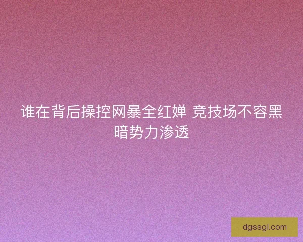 谁在背后操控网暴全红婵 竞技场不容黑暗势力渗透 谁在背后操控网暴全红婵 竞技场不容黑暗势力渗透