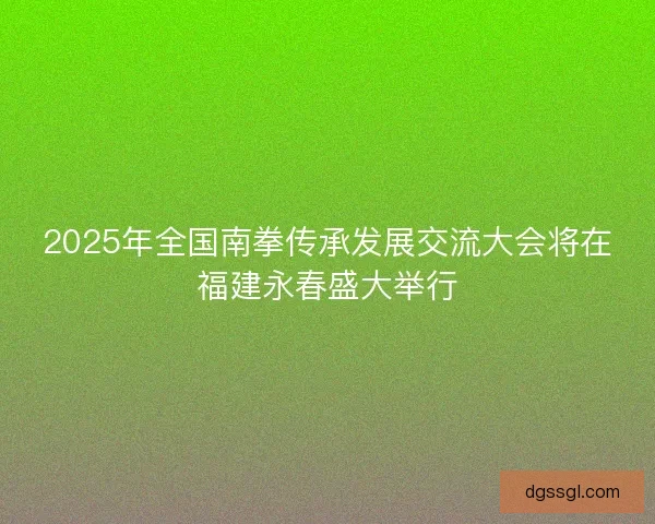 2025年全国南拳传承发展交流大会将在福建永春盛大举行