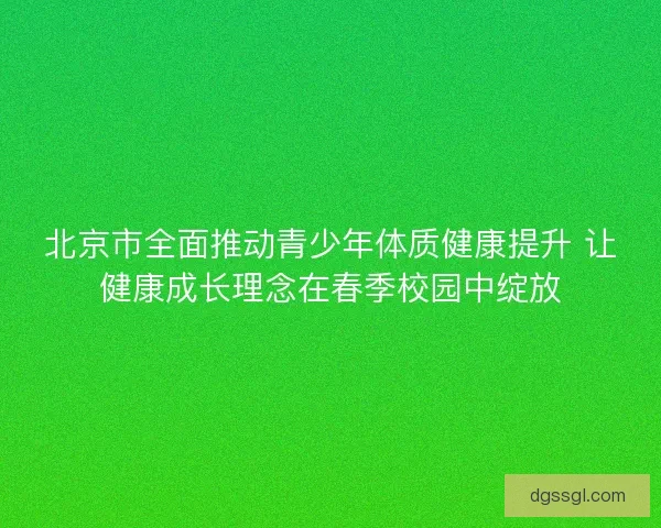 北京市全面推动青少年体质健康提升 让健康成长理念在春季校园中绽放 北京市全面推动青少年体质健康提升 让健康成长理念在春季校园中绽放