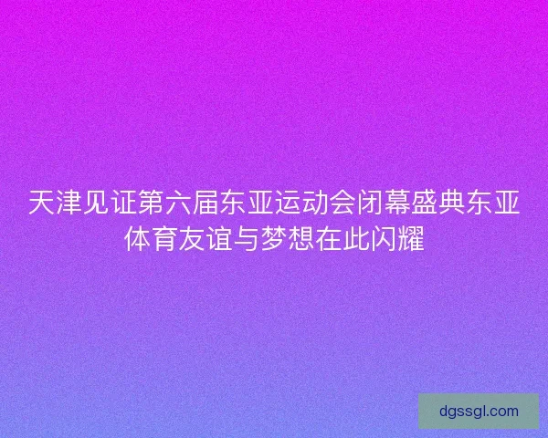 天津见证第六届东亚运动会闭幕盛典东亚体育友谊与梦想在此闪耀