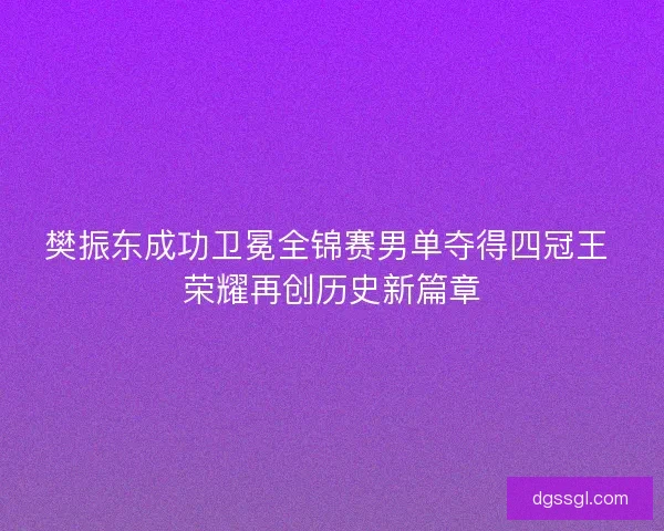 樊振东成功卫冕全锦赛男单夺得四冠王 荣耀再创历史新篇章