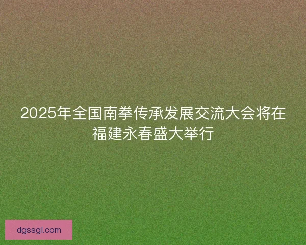 2025年全国南拳传承发展交流大会将在福建永春盛大举行