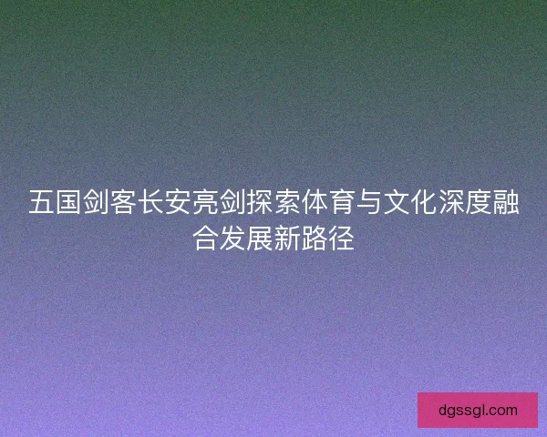 五国剑客长安亮剑探索体育与文化深度融合发展新路径