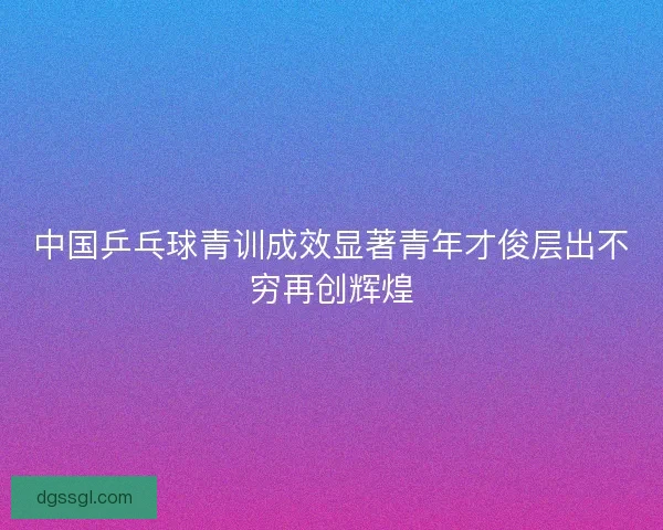 中国乒乓球青训成效显著青年才俊层出不穷再创辉煌