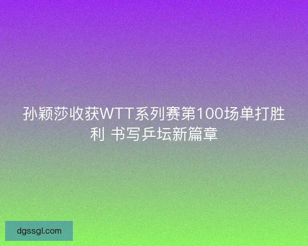 孙颖莎收获WTT系列赛第100场单打胜利 书写乒坛新篇章