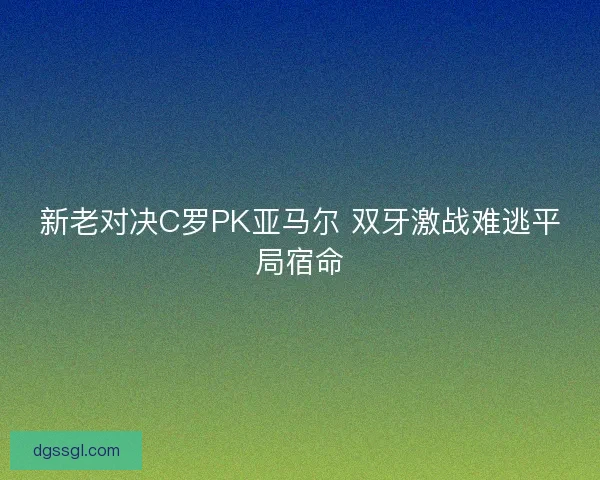 新老对决C罗PK亚马尔 双牙激战难逃平局宿命 新老对决C罗PK亚马尔 双牙激战难逃平局宿命