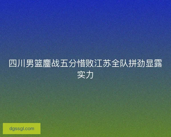 四川男篮鏖战五分惜败江苏全队拼劲显露实力 四川男篮鏖战五分惜败江苏全队拼劲显露实力