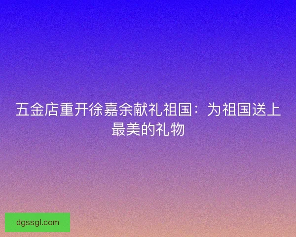五金店重开徐嘉余献礼祖国:为祖国送上最美的礼物 五金店重开徐嘉余献礼祖国:为祖国送上最美的礼物